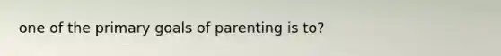 one of the primary goals of parenting is to?