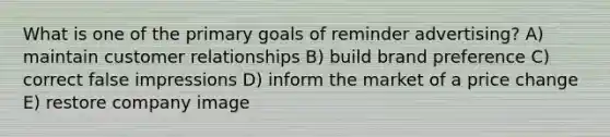 What is one of the primary goals of reminder advertising? A) maintain customer relationships B) build brand preference C) correct false impressions D) inform the market of a price change E) restore company image