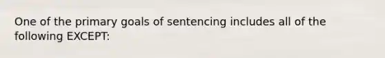 One of the primary goals of sentencing includes all of the following EXCEPT: