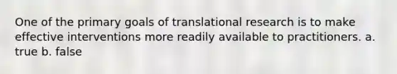 One of the primary goals of translational research is to make effective interventions more readily available to practitioners. a. true b. false