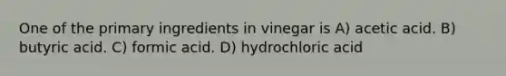 One of the primary ingredients in vinegar is A) acetic acid. B) butyric acid. C) formic acid. D) hydrochloric acid