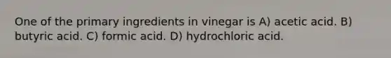 One of the primary ingredients in vinegar is A) acetic acid. B) butyric acid. C) formic acid. D) hydrochloric acid.