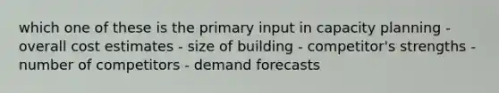 which one of these is the primary input in capacity planning - overall cost estimates - size of building - competitor's strengths - number of competitors - demand forecasts