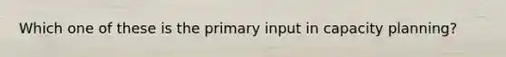 Which one of these is the primary input in capacity planning?