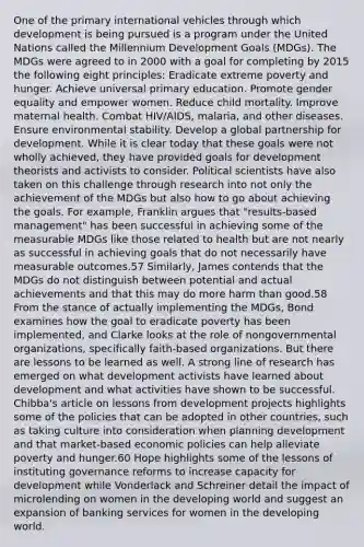 One of the primary international vehicles through which development is being pursued is a program under the United Nations called the Millennium Development Goals (MDGs). The MDGs were agreed to in 2000 with a goal for completing by 2015 the following eight principles: Eradicate extreme poverty and hunger. Achieve universal primary education. Promote gender equality and empower women. Reduce child mortality. Improve maternal health. Combat HIV/AIDS, malaria, and other diseases. Ensure environmental stability. Develop a global partnership for development. While it is clear today that these goals were not wholly achieved, they have provided goals for development theorists and activists to consider. Political scientists have also taken on this challenge through research into not only the achievement of the MDGs but also how to go about achieving the goals. For example, Franklin argues that "results-based management" has been successful in achieving some of the measurable MDGs like those related to health but are not nearly as successful in achieving goals that do not necessarily have measurable outcomes.57 Similarly, James contends that the MDGs do not distinguish between potential and actual achievements and that this may do more harm than good.58 From the stance of actually implementing the MDGs, Bond examines how the goal to eradicate poverty has been implemented, and Clarke looks at the role of nongovernmental organizations, specifically faith-based organizations. But there are lessons to be learned as well. A strong line of research has emerged on what development activists have learned about development and what activities have shown to be successful. Chibba's article on lessons from development projects highlights some of the policies that can be adopted in other countries, such as taking culture into consideration when planning development and that market-based economic policies can help alleviate poverty and hunger.60 Hope highlights some of the lessons of instituting governance reforms to increase capacity for development while Vonderlack and Schreiner detail the impact of microlending on women in the developing world and suggest an expansion of banking services for women in the developing world.