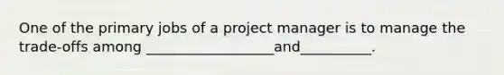 One of the primary jobs of a project manager is to manage the trade-offs among __________________and__________.