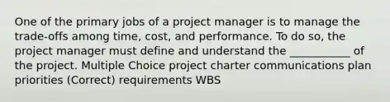 One of the primary jobs of a project manager is to manage the trade-offs among time, cost, and performance. To do so, the project manager must define and understand the ___________ of the project. Multiple Choice project charter communications plan priorities (Correct) requirements WBS