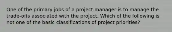 One of the primary jobs of a project manager is to manage the trade-offs associated with the project. Which of the following is not one of the basic classifications of project priorities?