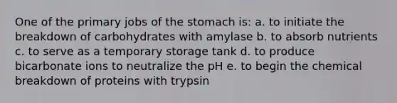 One of the primary jobs of <a href='https://www.questionai.com/knowledge/kLccSGjkt8-the-stomach' class='anchor-knowledge'>the stomach</a> is: a. to initiate the breakdown of carbohydrates with amylase b. to absorb nutrients c. to serve as a temporary storage tank d. to produce bicarbonate ions to neutralize the pH e. to begin the chemical breakdown of proteins with trypsin