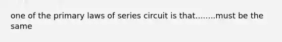 one of the primary laws of series circuit is that........must be the same