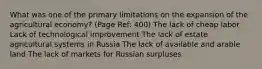 What was one of the primary limitations on the expansion of the agricultural economy? (Page Ref: 400) The lack of cheap labor Lack of technological improvement The lack of estate agricultural systems in Russia The lack of available and arable land The lack of markets for Russian surpluses