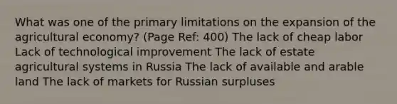 What was one of the primary limitations on the expansion of the agricultural economy? (Page Ref: 400) The lack of cheap labor Lack of technological improvement The lack of estate agricultural systems in Russia The lack of available and arable land The lack of markets for Russian surpluses