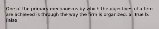 One of the primary mechanisms by which the objectives of a firm are achieved is through the way the firm is organized. a. True b. False