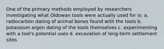 One of the primary methods employed by researchers investigating what Oldowan tools were actually used for is: a. radiocarbon dating of animal bones found with the tools b. potassium argon dating of the tools themselves c. experimenting with a tool's potential uses d. excavation of long-term settlement sites