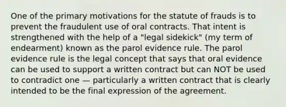 One of the primary motivations for the statute of frauds is to prevent the fraudulent use of oral contracts. That intent is strengthened with the help of a "legal sidekick" (my term of endearment) known as the parol evidence rule. The parol evidence rule is the legal concept that says that oral evidence can be used to support a written contract but can NOT be used to contradict one — particularly a written contract that is clearly intended to be the final expression of the agreement.