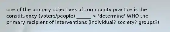 one of the primary objectives of community practice is the constituency (voters/people) ______ > 'determine' WHO the primary recipient of interventions (individual? society? groups?)