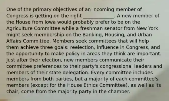 One of the primary objectives of an incoming member of Congress is getting on the right _____________. A new member of the House from Iowa would probably prefer to be on the Agriculture Committee while a freshman senator from New York might seek membership on the Banking, Housing, and Urban Affairs Committee. Members seek committees that will help them achieve three goals: reelection, influence in Congress, and the opportunity to make policy in areas they think are important. Just after their election, new members communicate their committee preferences to their party's congressional leaders and members of their state delegation. Every committee includes members from both parties, but a majority of each committee's members (except for the House Ethics Committee), as well as its chair, come from the majority party in the chamber.