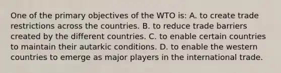 One of the primary objectives of the WTO is: A. to create trade restrictions across the countries. B. to reduce trade barriers created by the different countries. C. to enable certain countries to maintain their autarkic conditions. D. to enable the western countries to emerge as major players in the international trade.