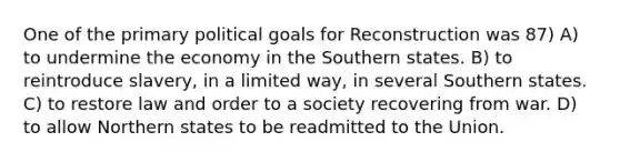 One of the primary political goals for Reconstruction was 87) A) to undermine the economy in the Southern states. B) to reintroduce slavery, in a limited way, in several Southern states. C) to restore law and order to a society recovering from war. D) to allow Northern states to be readmitted to the Union.