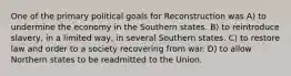 One of the primary political goals for Reconstruction was A) to undermine the economy in the Southern states. B) to reintroduce slavery, in a limited way, in several Southern states. C) to restore law and order to a society recovering from war. D) to allow Northern states to be readmitted to the Union.