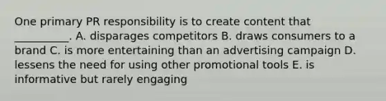 One primary PR responsibility is to create content that​ __________. A. disparages competitors B. draws consumers to a brand C. is more entertaining than an advertising campaign D. lessens the need for using other promotional tools E. is informative but rarely engaging