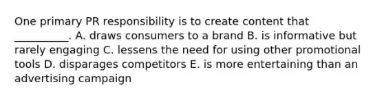 One primary PR responsibility is to create content that​ __________. A. draws consumers to a brand B. is informative but rarely engaging C. lessens the need for using other promotional tools D. disparages competitors E. is more entertaining than an advertising campaign