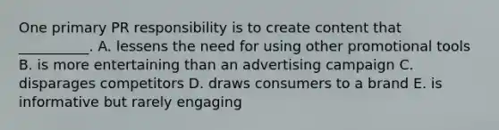 One primary PR responsibility is to create content that​ __________. A. lessens the need for using other promotional tools B. is more entertaining than an advertising campaign C. disparages competitors D. draws consumers to a brand E. is informative but rarely engaging