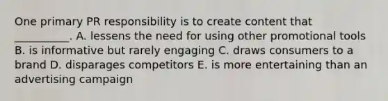 One primary PR responsibility is to create content that​ __________. A. lessens the need for using other promotional tools B. is informative but rarely engaging C. draws consumers to a brand D. disparages competitors E. is more entertaining than an advertising campaign