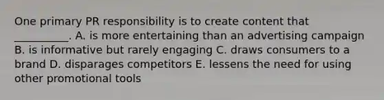 One primary PR responsibility is to create content that​ __________. A. is more entertaining than an advertising campaign B. is informative but rarely engaging C. draws consumers to a brand D. disparages competitors E. lessens the need for using other promotional tools