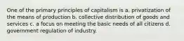 One of the primary principles of capitalism is a. privatization of the means of production b. collective distribution of goods and services c. a focus on meeting the basic needs of all citizens d. government regulation of industry.