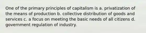 One of the primary principles of capitalism is a. privatization of the means of production b. collective distribution of goods and services c. a focus on meeting the basic needs of all citizens d. government regulation of industry.