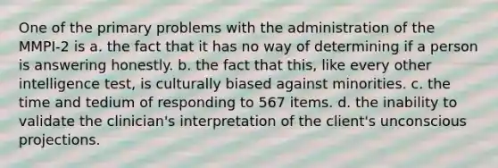 One of the primary problems with the administration of the MMPI-2 is a. the fact that it has no way of determining if a person is answering honestly. b. the fact that this, like every other intelligence test, is culturally biased against minorities. c. the time and tedium of responding to 567 items. d. the inability to validate the clinician's interpretation of the client's unconscious projections.