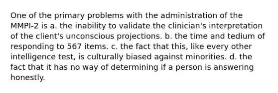 One of the primary problems with the administration of the MMPI-2 is a. the inability to validate the clinician's interpretation of the client's unconscious projections. b. the time and tedium of responding to 567 items. c. the fact that this, like every other intelligence test, is culturally biased against minorities. d. the fact that it has no way of determining if a person is answering honestly.