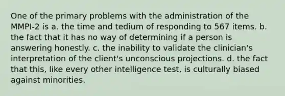 One of the primary problems with the administration of the MMPI-2 is a. the time and tedium of responding to 567 items. b. the fact that it has no way of determining if a person is answering honestly. c. the inability to validate the clinician's interpretation of the client's unconscious projections. d. the fact that this, like every other intelligence test, is culturally biased against minorities.