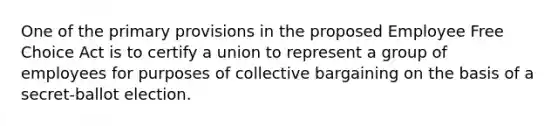 One of the primary provisions in the proposed Employee Free Choice Act is to certify a union to represent a group of employees for purposes of collective bargaining on the basis of a secret-ballot election.