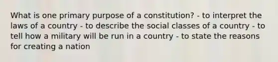 What is one primary purpose of a constitution? - to interpret the laws of a country - to describe the social classes of a country - to tell how a military will be run in a country - to state the reasons for creating a nation