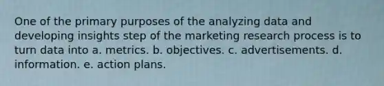 One of the primary purposes of the analyzing data and developing insights step of the marketing research process is to turn data into a. metrics. b. objectives. c. advertisements. d. information. e. action plans.