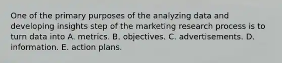 One of the primary purposes of the analyzing data and developing insights step of the marketing research process is to turn data into A. metrics. B. objectives. C. advertisements. D. information. E. action plans.