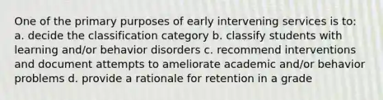 One of the primary purposes of early intervening services is to: a. decide the classification category b. classify students with learning and/or behavior disorders c. recommend interventions and document attempts to ameliorate academic and/or behavior problems d. provide a rationale for retention in a grade