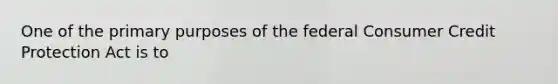 One of the primary purposes of the federal Consumer Credit Protection Act is to