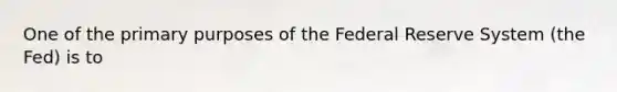 One of the primary purposes of the Federal Reserve System (the Fed) is to