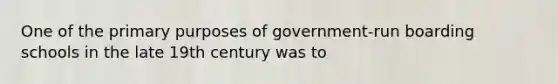 One of the primary purposes of government-run boarding schools in the late 19th century was to