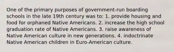 One of the primary purposes of government-run boarding schools in the late 19th century was to: 1. provide housing and food for orphaned Native Americans. 2. increase the high school graduation rate of Native Americans. 3. raise awareness of Native American culture in new generations. 4. indoctrinate Native American children in Euro-American culture.