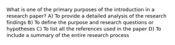 What is one of the primary purposes of the introduction in a research paper? A) To provide a detailed analysis of the research findings B) To define the purpose and research questions or hypotheses C) To list all the references used in the paper D) To include a summary of the entire research process