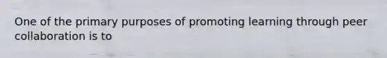 One of the primary purposes of promoting learning through peer collaboration is to