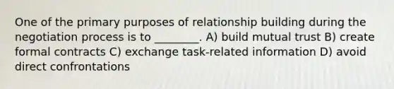 One of the primary purposes of relationship building during the negotiation process is to ________. A) build mutual trust B) create formal contracts C) exchange task-related information D) avoid direct confrontations