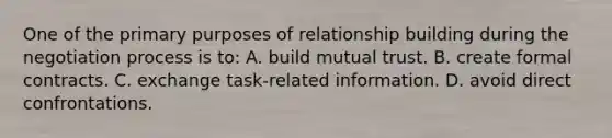 One of the primary purposes of relationship building during the negotiation process is to: A. build mutual trust. B. create formal contracts. C. exchange task-related information. D. avoid direct confrontations.