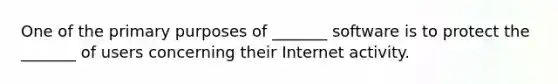 One of the primary purposes of _______ software is to protect the _______ of users concerning their Internet activity.