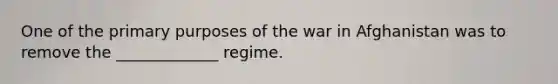 One of the primary purposes of the war in Afghanistan was to remove the _____________ regime.