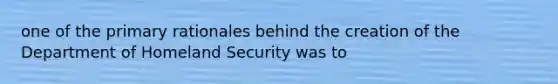 one of the primary rationales behind the creation of the Department of Homeland Security was to